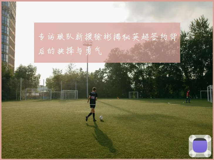 专访狼队新援徐彬揭秘英超签约背后的抉择与勇气