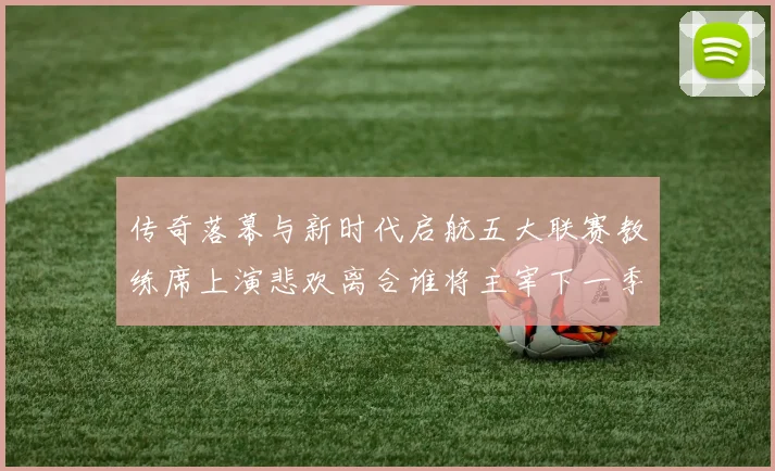 传奇落幕与新时代启航五大联赛教练席上演悲欢离合谁将主宰下一季风云