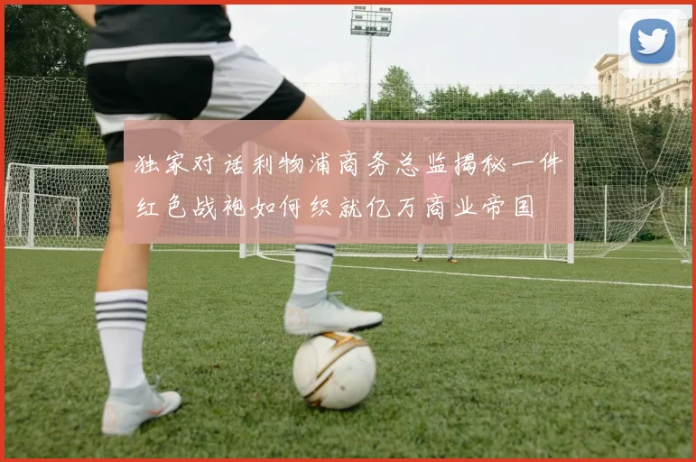 独家对话利物浦商务总监揭秘一件红色战袍如何织就亿万商业帝国