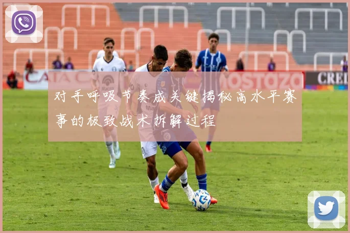 对手呼吸节奏成关键揭秘高水平赛事的极致战术拆解过程