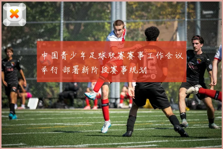 中国青少年足球联赛赛事工作会议举行 部署新阶段赛事规划