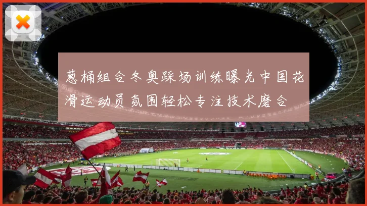 葱桶组合冬奥踩场训练曝光中国花滑运动员氛围轻松专注技术磨合