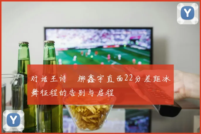 对话王诗玥柳鑫宇直面22分差距冰舞征程的告别与启程